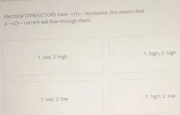 Electrical CONDUCTORS have (1) resistance, this means that
a (2) current will flow through them.
1: low; 2: high
1: high; 2: high
1: low; 2: low
1: high; 2: low