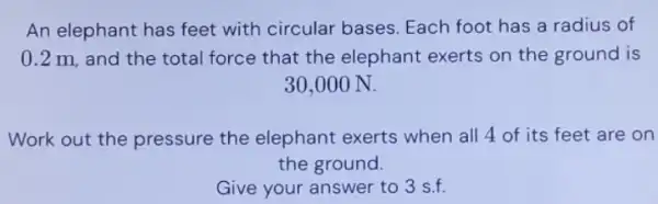 An elephant has feet with circular bases Each foot has a radius of
0.2 m, and the total force that the elephant exerts on the ground is
30,000 N.
Work out the pressure the elephant exerts when all 4 of its feet are on
the ground.
Give your answer to 3 s.f.