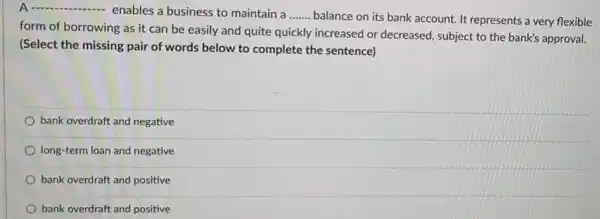 A ................. enables a business to maintain a __ balance on its bank account. It represents a very flexible
form of borrowing as it can be easily and quite quickly increased or decreased, subject to the bank's approval.
(Select the missing pair of words below to complete the sentence)
bank overdraft and negative
long-term loan and negative
bank overdraft and positive
bank overdraft and positive