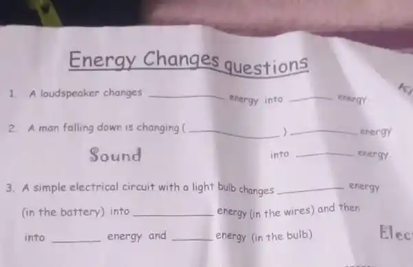 Energy uestions
1. A loudspeaker changes __
energy into
__ energy.
2. A man falling down is changing ( __ ) __ energy
Sound
3. A simple electrical circuit with a light bulb changes __ energy
(in the battery into __ energy (in the wires) and then
into __ energy and __ energy (in the bulb)
into __ energy.