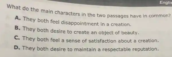 Englis
What do the main characters in the two passages have in common?
A. They both feel disappointment in a creation.
B. They both desire to create an object of beauty.
C. They both feel a sense of satisfaction about a creation.
D. They both desire to maintain a respectable reputation.