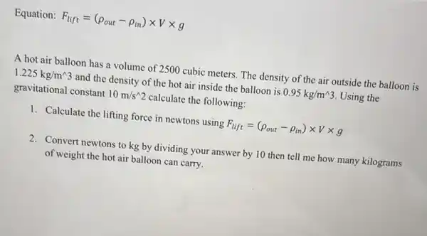 Equation F_(lift)=(rho _(out)-rho _(in))times Vtimes g
A hot air balloon has a volume of 2500 cubic meters. The density of the air outside the balloon is
1.225kg/m^wedge 3 and the density of the hot air inside the balloon is 0.95kg/m^wedge 3 Using the
gravitational constant 10m/s^wedge 2 calculate the following:
1. Calculate the lifting force in newtons using F_(lift)=(rho _(out)-rho _(in))times Vtimes g
2. Convert newtons to kg by dividing your answer by 10 then tell me how many kilograms
of weight the hot air balloon can carry.