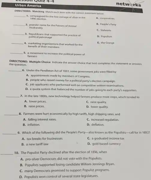 esson Quiz 4-4
Urban America
DIRECTIONS: Matching Match each item with the correct statement below.
__
1. campaigned for the free coinage of silver in the
1896 election
__
2. popular name for the Patrons of Animal
Husbandry
__
3. Republicans that supported the practice of
political patronage
__
4. marketing organizations that worked for the
benefit of their members
A. cooperatives
B. People's Party
C. Stalwarts
D. Populism
E. the Grange
__
5. a movement to increase the political power of
farmers
DIRECTIONS: Multiple Choice Indicate the answer choice that best completes the statement or answers
the question.
__
6. Under the Pendleton Act of 1883, some government jobs were filled by
A. appointments made by members of Congress.
B. people who raised money for a political party's election campaign.
C. job applicants who performed well on competitive written examinations.
D. a quota system that balanced the number of jobs going to each party's supporters.
__ 7. In the late 1800s, new technology helped farmers produce more crops, which tended to
A. lower prices.
C. raise quality.
B. raise prices.
D. lower quality.
__ 8. Farmers were hurt economically by high tariffs , high shipping rates, and
A. falling interest rates.
C. increased regulation.
B. inflation.
D. deflation.
__ 9. Which of the following did the People's Party -also known as the Populists-call for in 1892?
A. tax breaks for businesses
C. a graduated income tax
B. a new tariff law
D. gold-based currency
__ 10. The Populist Party declined after the election of 1896, when
A. pro-silver Democrats did not vote with the Populists.
B. Populists supported losing candidate William Jennings Bryan.
C. many Democrats promised to support Populist programs.
D. Populists won control of several state legislatures.
networks