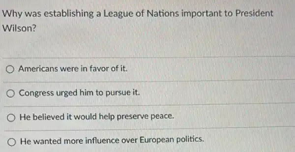 Why was establishing a League of Nations important to President
Wilson?
Americans were in favor of it
Congress urged him to pursue it.
) He believed it would help preserve peace.
He wanted more influence over European politics.