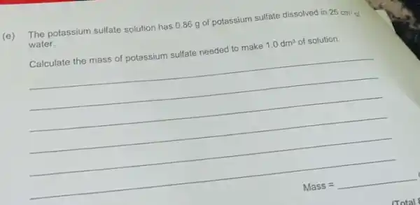 (e)
The potassium sulfate solution has 0.86 g of potassium sulfate dissolved in
25cm^2 water.
Calculate the mass of potassium sulfate needed to make 1.0dm^3 of solution.
__