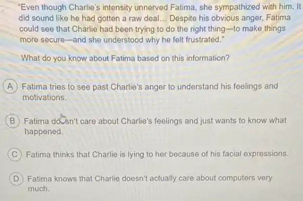 "Even though Charlie's intensity unnerved Fatima , she sympathized with him . It
did sound like he had gotten a raw deal __ Despite his obvious anger Fatima
could see that Charlie had been trying to do the right thing -to make things
more secure-and she understood why he felt frustrated."
What do you know about Fatima based on this information?
A Fatima tries to see past Charlie's anger to understand his feelings and
motivations.
B Fatima doven't care about Charlie's feelings and just wants to know what
happened.
C Fatima thinks that Charlie is lying to her because of his facial expressions.
D Fatima knows that Charlie doesn't actually care about computers very
much.