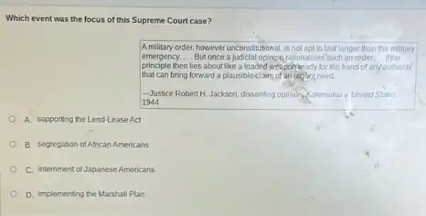 Which event was the focus of this Supreme Court case?
A military order, however unconstitutional, is not apt to last longer than the military
emergency. __ But once a judicial opinion,rationalizes'such an order __ the
principle then lies about like a loaded weaponneady for the hand of any authority
that can bring forward a plausible claim of an urgant need.
-Justice RobertH.Jackson, dissenting opinion,Korematsu v. United States,
1944
A. supporting the Lend-Lease Act
B. segregation of African Americans
C. internment of Japanese Americans
D. implementing the Marshall Plan