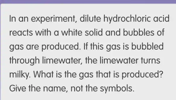 In an ex periment, dilute hydrochloric acid
reacts ite solid and bubbles of
gas are produ ced. If this g as is bubbled
throu gh limewa ter, the lim lewater turns
milky. What is the gas that is produced?
Give the nam e, not th e symbols.