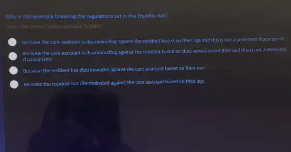 Why is this example breaking the regulations set in the Equality Act?
Select the correct option and click 'SUBMIT.
Because the care assistant is discriminating against the resident based on their age and this is not a protected characteristic
Because the care assistant is discriminating against the resident based on their sexual orientation and this is not a protected
characteristic
Because the resident has discriminated against the care assistant based on their race
Because the resident has discriminated against the care assistant based on their age