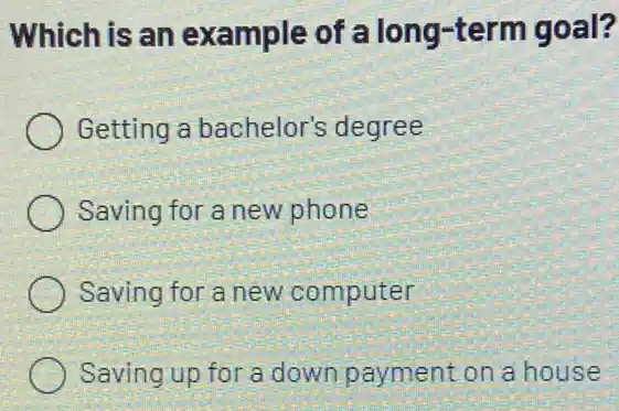 Which is an example of 'a long-term goal?
Getting a bachelor's degree
Saving for a new phone
Saving for a new computer
) Saving up for a down payment on a house