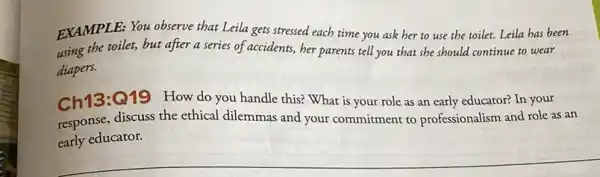 EXAMPLE: You observe that Leila gets stressed each time you ask her to use the toilet.Leila has been
using the toilet, but after a series of accidents, her parents tell you that she should continue to wear
diapers.
Ch13:Q19 How do you handle this? What is your role as an early educator? In your
response, discuss the ethical dilemmas and your commitment to professionalism and role as an
early educator.