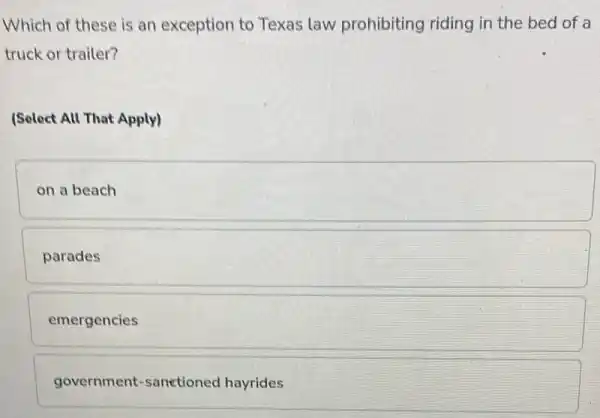 Which of these is an exception to Texas law prohibiting riding in the bed of a
truck or trailer?
(Select All That Apply)
on a beach
parades
emergencies
government-sanetionec I hayrides