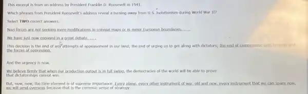 This excerpt is from an address by President Franklin D. Roosevelt in 1941.
Which phrases from President Roosevelt's address reveal a turning away from U.S isolationism during World War II?
Select TWO correct answers.
Nazi forces are not seeking mere modifications in colonial maps or in minor European boundaries. __
We have just now engaged in a great debate __
This decision is the end of any attempts at appeasement in our land; the end of urging us to get along with dictators; the end of compromise with tyranny and
the forces of oppression.
And the urgency is now.
We believe firmly,that when our production output is in full swing, the democracies of the world will be able to prove
that dictatorships cannot win.
But,now,now, the time element is of supreme importance, Every, plane, every other instrument of war old and new,every Instrument that we can spare now,
we will send overseas because that is the common sense of strategy.