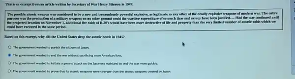 This is an excerpt from an article written by Secretary of War Henry Stimson in 1947.
The possible atomic weapon was considered to be a new and tremendously powerful exploshe, as legitimate as any other of the deadly explosive weapons of modern war. The entire
purpose was the production of a military weapon; on no other ground could the wartime expenditure of so much time and money have been justified Had the war continue until
the projected Invasion on November 1, additional fire raids of B-20%  would have been more destructive of life and property than the very limited number of atomic raids which we
could have executed in the same period.
Based on this excerpt,why did the United States drop the atomic bomb in 1945?
The government wanted to punish the citizens of Japan.
The government wanted to end the war without sacrificing more American lives
The government wanted to initiate a ground attack on the Japanese mainland to end the war more quickly.
The government wanted to prove that its atomic weapons were stronger than the atomic weapons created by Japan.