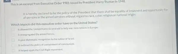 This is an excerpt from Executive Order 9981 issued by President Harry Truman in 1948.
It is hereby declared to be the policy of the President that there shall be equality of treatment and opportunity for
all persons in the armed services without regard to race, color, religion,or origin.
Which impacts did this executive order have on the United States?
Itallowed the United States to send aid to help war-torn nations in Europe.
It desegregated the armed forces.
It gave diplomatic recognition to the nation of Israel.
It outlined the policy of containment of communism.
It helped spark the Civil Right movement.