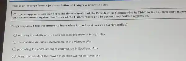 This is an excerpt from a joint resolution of Congress issued in 1964.
Congress approves and supports the determination of the President, as Commander in Chief, to take all necessary measu
any armed attack against the forces of the United States and to prevent any further aggression.
Congress passed this resolution to have what impact on American foreign policy?
reducing the ability of the president to negotiate with foreign allies
deescalating America's involvement in the Vietnam War
promoting the containment of communism in Southeast Asia
giving the president the power to declare war when necessary