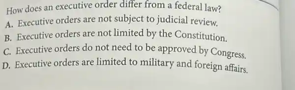 How does an executive order differ from a federal law?
A. Executive orders are not subject to judicial review.
B. Executive orders are not limited by the Constitution.
C. Executive orders do not need to be approved by Congress.
D. Executive orders are limited to military and foreign affairs.