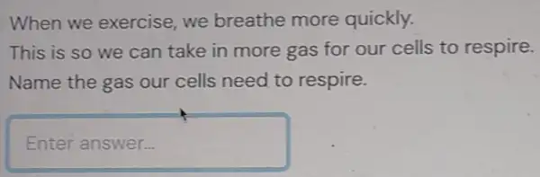 When we exercise, we breathe more quickly.
This is so we can take in more gas for our cells to respire.
Name the gas our cells need to respire.
Enter answer...