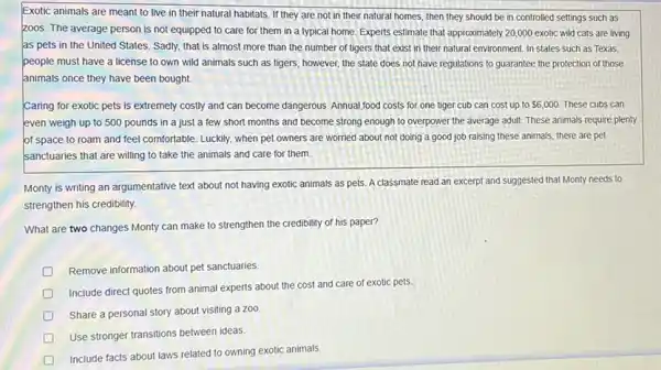 Exotic animals are meant to live in their natural habitats. If they are not in their natural homes, then they should be in controlled settings such as
zoos. The average person is not equipped to care for them in a typical home. Experts estimate that approximately 20,000 exotic wild cats are living
as pets in the United States. Sadly, that is almost more than the number of tigers that exist in their natural environment. In states such as Texas.
people must have a license to own wild animals such as tigers however, the state does not have regulations to guarantee the protection of those
animals once they have been bought.
Caring for exotic pets is extremely costly and can become dangerous. Annual food costs for one tiger cub can cost up to 6,000 These cubs can
even weigh up to 500 pounds in a just a few short months and become strong enough to overpower the average adult. These animals require plenty
of space to roam and feel comfortable. Luckily when pet owners are worried about not doing a good job raising these animals, there are pet
sanctuaries that are willing to take the animals and care for them.
Monty is writing an argumentative text about not having exotic animals as pets. A classmate read an excerpt and suggested that Monty needs to
strengthen his credibility.
What are two changes Monty can make to strengthen the credibility of his paper?
D Remove information about pet sanctuaries.
Include direct quotes from animal experts about the cost and care of exotic pets
Share a personal story about visiting a zoo.
Use stronger transitions between ideas.
Include facts about laws related to owning exotic animals.