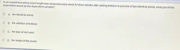 In an experiment where plant height was measured every week for three months after adding fortilizer to just one of two identical plants, what part of this
experiment would be the dependent variable?
A. the identical plants
B. the addition of fertilizer
C. the type of soil used
D. the height of the plants
