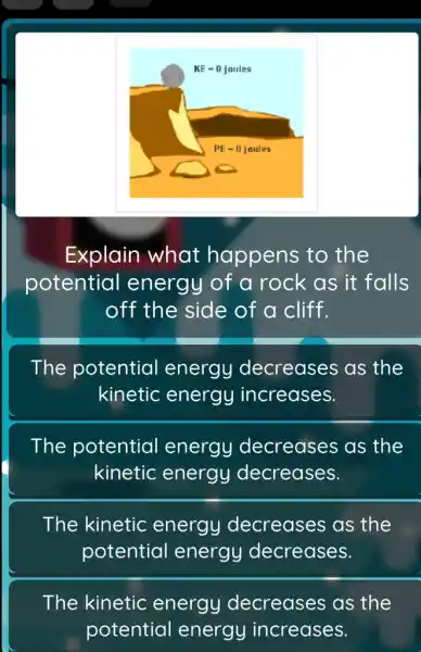 Explain what happens to the
potential energy of a rock as it falls
off the side of a cliff.
The potential energy decreases as the
kinetic energy increases.
The potential energy decreases as the
kinetic energy decreases.
The kinetic energy decreases as the
potential energy decreases.
The kinetic energy decreases as the