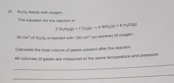 (f) Si_(2)H_(6) reacts with oxygen.
The equation for the reaction is:
2Si_(2)H_(6)(g)+7O_(2)(g)arrow 4SiO_(2)(s)+6H_(2)O(g)
30cm^3 of Si_(2)H_(6) is reacted with 150cm^3 (an excess) of oxygen.
Calculate the total volume of gases present after the reaction.
All volumes of gases are measured at the same temperature and pressure.
__