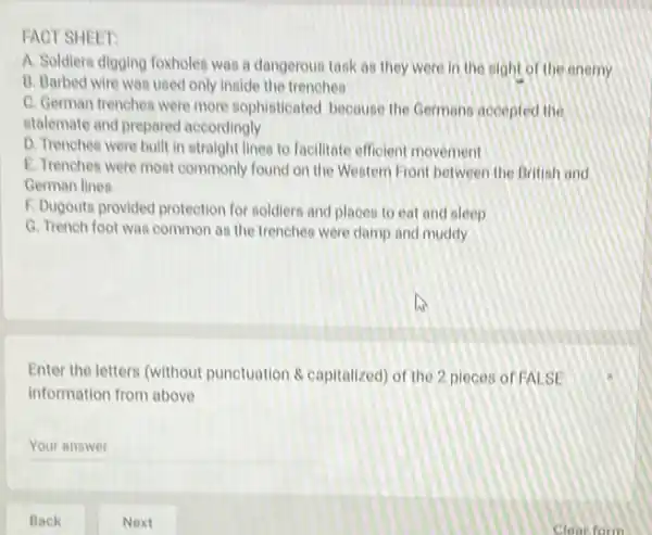 FACT SHEET:
A. Soldiers digging foxholes was a dangerous task as they were in the sight of the enemy
B. Barbed wire was used only inside the trenches
C. German trenches were more sophisticated because the Germans accepted the
stalemate and prepared accordingly
D. Trenches were built in straight lines to facilitate efficient movement
E. Trenches were most commonly found on the Western Front between the British and
German lines
F. Dugouts provided protection for soldiers and places to eat and sleep
G. Trench foot was common as the trenches were damp and muddy
Enter the letters (without punctuation & capitalized) of the 2 pieces of FALSE
information from above
Your answer