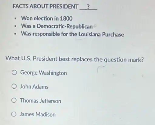 FACTS ABOUT PRESIDENT __
Won election in 1800
Was a Democratic -Republican
Was responsible for the Louisiana Purchase
What U.S. President best replaces the question mark?
George Washington
John Adams
Thomas Jefferson
James Madison