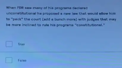 When FDR saw many of his programs declarad
unconstitutional ha proposed a new law that would allow him
to "pack" the court (add a bunch more with judges that may
be more inclined to rule his programs "conatitutional.
True
False