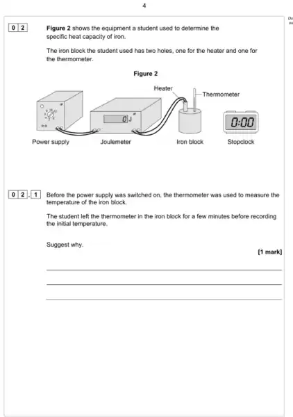 Figure 2 shows the equipment a student used to determine the
specific heat capacity of iron.
The iron block the student used has two holes, one for the heater and one for
the thermometer.
Figure 2
square  o
square 
012 1 Before the power supply was switched on, the thermometer was used to measure the
temperature of the iron block.
The student left the thermometer in the iron block for a few minutes before recording
the initial temperature.
Suggest why.
[1 mark]
__