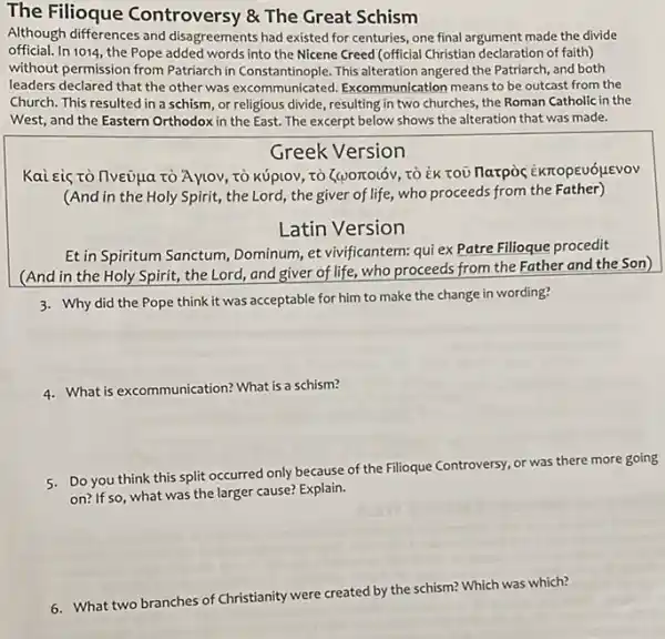 The Filioque Controversy & The Great Schism
Although differences and disagreements had existed for centuries, one final argument made the divide
official. In 1014, the Pope added words into the Nicene Creed (official Christian declaration of faith)
without permission from Patriarch in Constantinople. This alteration angered the Patriarch, and both
leaders declared that the other was excommunicated Excommunication means to be outcast from the
Church. This resulted in a schism, or religious divide, resulting in two churches, the Roman Catholic in the
West, and the Eastern Orthodox in the East.The excerpt below shows the alteration that was made.
Greek Version
Kai eiç rò llveủua tò Aytoy, tò kúplOv, tò (worrolóv, TO EK TOU Harpoc EKTrOpEUóLLEVOV
(And in the Holy Spirit, the Lord, the giver of life, who proceeds from the Father)
Latin Version
Et in Spiritum Sanctum , Dominum, et vivificantem: qui ex Patre Fillioque procedit
(And in the Holy Spirit, the Lord and giver of life, who proceeds from the Father and the Son)
3. Why did the Pope think it was acceptable for him to make the change in wording?
4. What's excommunication? What's a schism?
5. Do you think this split occurred only because of the Filioque Controversy or was there more going
on? If so, what was the larger cause? Explain.
G. What two branches of Christianity wor created by the schism?Which was which?