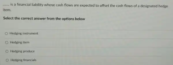 __ is a financial liability whose cash flows are expected to offset the cash flows of a designated hedge
item.
Select the correct answer from the options below
Hedging instrument
Hedging item
Hedging produce
Hedging financials