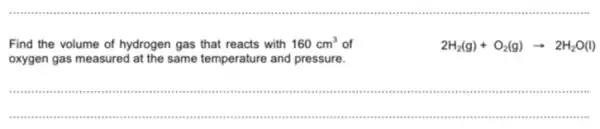 Find the volume of hydrogen gas that reacts with
160cm^3 of
oxygen gas measured at the same temperature and pressure.
2H_(2)(g)+O_(2)(g)arrow 2H_(2)O(l)
__
".