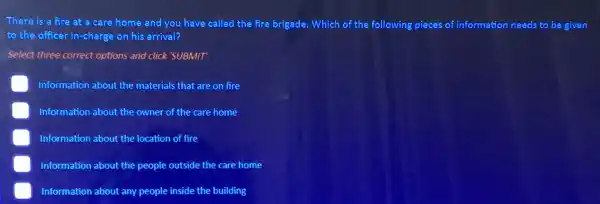 There is a fire at a care home and you have called the fire brigade. Which of the following pieces of information needs to be given
to the officer in -charge on his arrival?
Select three correct options and click 'SUBMIT'.
Information about the materials that are on fire
Information about the owner of the care home
Information about the location of fire
Information about the people outside the care home
E Information about any people inside the building