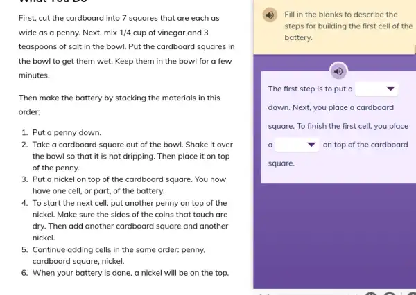 First, cut the cardboard into 7 squares that are each as
wide as a penny.. Next, mix 1/4 cup of vinegar and 3
teaspoons of salt in the bowl. Put the cardboard squares in
the bowl to get them wet. Keep them in the bowl for a few
minutes.
Then make the battery by stacking the materials in this
order:
1. Put a penny down.
2. Take a cardboard square out of the bowl. Shake it over
the bowl so that it is not dripping . Then place it on top
of the penny.
3. Put a nickel on top of the cardboard square. You now
have one cell, or part, of the battery.
4. To start the next cell, put another penny on top of the
nickel. Make sure the sides of the coins that touch are
dry. Then add another cardboard square and another
nickel.
5. Continue adding cells in the same order: penny,
cardboard square, nickel
6. When your battery is done, a nickel will be on the top.
Fill in the blanks to describe the
steps for building the first cell of the
battery.
The first step is to put a square 
down. Next, you place a cardboard
square. To finish the first cell, you place
a square  on top of the cardboard
square.