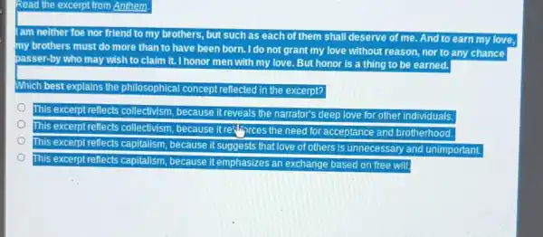 am neither foe nor friend to my brothers, but such as each of them shall deserve of me. And to earn my love, my brothers must do more than to have been born. I do not grant my love without reason, nor to any chance passer-by who may wish to claim it. I honor men with my love. But honor is a thing to be earned.
Which best explains the philosophical concept reflected in the excerpt?
This excerpt rellects collectivism, because it reveals the narrator's deep love for other individuals.
This excerpt reflects collectivism, because it rethirices the need for acceptance and brotherhood.
This excerpt reflects capitalism, because it suggests that love of others is unnecessary and unimportant.
This excerpt reflects capitalism, because it emphasizes an exchange based on free will.