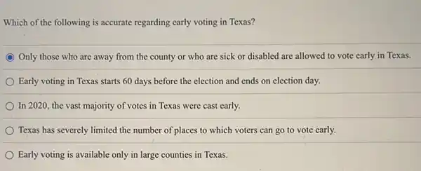 Which of the following is accurate regarding early voting in Texas?
Only those who are away from the county or who are sick or disabled are allowed to vote early in Texas.
Early voting in Texas starts 60 days before the election and ends on election day.
In 2020, the vast majority of votes in Texas were cast early.
Texas has severely limited the number of places to which voters can go to vote early.
Early voting is available only in large counties in Texas.