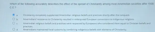 Which of the following accurately describes the effect of the spread of Christianity among most Amerindian societies after 1500
C.E?
C	Christianity completely supplanted Amerindian religious beliefs and practices shortly after the conquest.
b Amerindians' resistance to Christianity resulted in widespread European conversions to Indigenous religions.
Amerindian religious beliefs and practices were respected by Europeans who considered them equal to Christian beliefs and
practices.
Amerindians maintained local customs by combining indigenous beliefs with elements of Christianity.