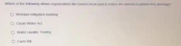 Which of the following allows organizations like farmers to be paid to reduce the amount of pollution they discharge?
Wetland-mitigation banking
Clean Water Act
Water Quality Trading
Farm Bill