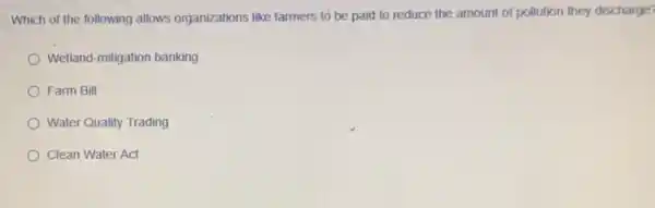 Which of the following allows organizations like farmers to be paid to reduce the amount of pollution they discharge?
Wetland-mitigation banking
Farm Bill
Water Quality Trading
Clean Water Act
