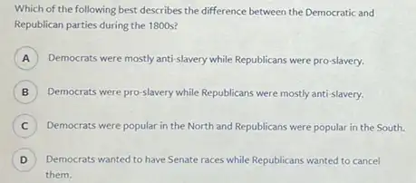 Which of the following best describes the difference between the Democratic and
Republican parties during the 1800 s?
A Democrats were mostly anti-slavery while Republicans were pro -slavery. A
B ) Democrats were pro-lavery while Republicans were mostly anti-slavery.
C ) Democrats were popular in the North and Republicans were popular in the South.
D
) Democrats wanted to have Senate races while Republicans wanted to cancel
them.