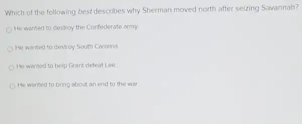 Which of the following best describes why Sherman moved north after seizing Savannah?
He wanted to destroy the Confederate army.
He wanted to destroy South Carolina
He wanted to help Grant defeat Lee
He wanted to bring about an end to the war