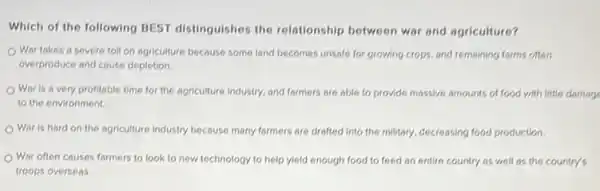 Which of the following BEST distinguishes the relationship between war and agriculture?
Wor takes a severe toll on agriculture because some land becomes unsafe for growing crops, and remaining farms often
overproduce and cause depletion.
War is a very profitable time for the agriculture industry, and formers are able to provide massive amounts of food with little damage
to the environment.
Wor is hard on the agriculture industry because many formers are drafted into the military, decreasing food production.
War often causes farmers to look to new technology to help yield enough food to feed an entire country as well as the country's
troops overseas.