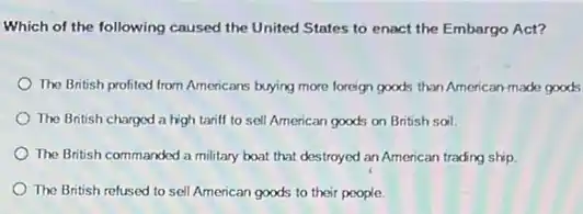 Which of the following caused the United States to enact the Embargo Act?
The British profited from Americans buying more foreign goods than American-made goods
The British chargod a high tariff to sell American goods on British soil.
The British commanded a military boat that destroyed an American trading ship
The British refused to sell American goods to their people