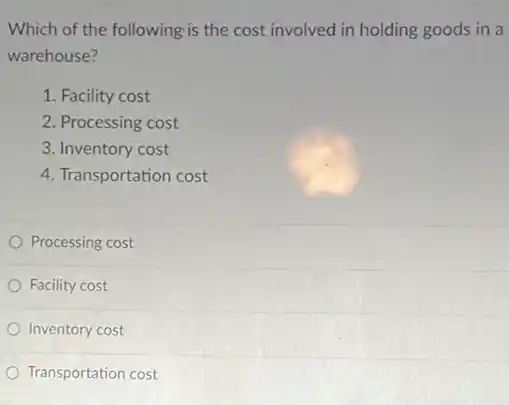 Which of the following is the cost involved in holding goods in a
warehouse?
1. Facility cost
2. Processing cost
3. Inventory cost
4. Transportation cost
Processing cost
Facility cost
Inventory cost
Transportation cost