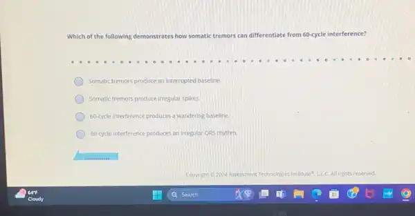 Which of the following demonstrates how somatic tremors can differentiate from 60-cycle interference?
Somatic tremors produce an interrupted baseline.
Somatic tremors produce irregular spikes.
60.ycle interference produces a wandering baseline.
60.cycle interference produces an irregular ORS rhythm.