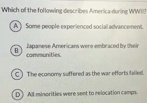 Which of the following describes America during WWII?
A Some people experienced social advancement.
B
Japanese Americans were embraced by their
communities.
C The economy suffered as the war efforts failed.
D All minorities were sent to relocation camps.