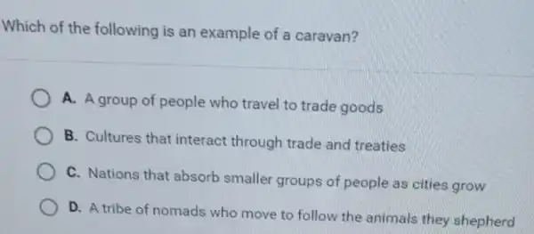 Which of the following is an example of a caravan?
A. A group of people who travel to trade goods
B. Cultures that interact through trade and treaties
C. Nations that absorb smaller groups of people as cities grow
D. A tribe of nomads who move to follow the animals they shepherd