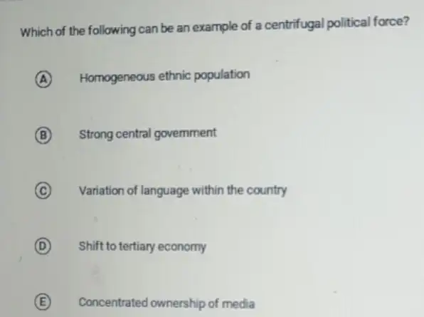 Which of the following can be an example of a centrifugal political force?
A Homogeneous ethnic population
B Strong central government
C Variation of language within the country
D Shift to tertiary economy
E Concentrated ownership of media