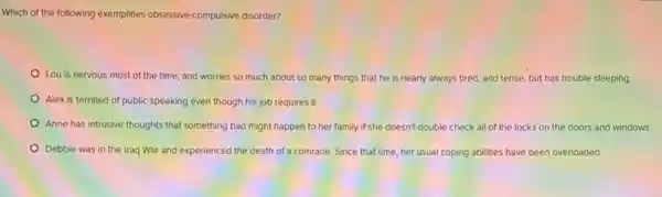 Which of the following exemplifies obsessive-compulsive disorder
Lou is nervous most of the time, and worries so much about so many things that he is nearly always tired, and tense, but has trouble sleeping
Alex is terrified of public speaking even though his job requires it.
Anne has intrusive thoughts that something bad might happen to her family if she doesn't double check all of the locks on the doors and windows.
Debbie was in the Iraq War and experienced the death of a comrade. Since that time her usual coping abilities have been overloaded.